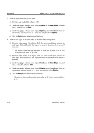Procedure MODELING A MIXING ELBOW (2-D)
2-30 © Fluent Inc., Sep-04
3. Mesh the edge connecting the two pipes.
a) Select the edge marked EG in Figure 2-17.
b) Check that Apply is selected to the right of Grading in the Mesh Edges form and
enter a value of 1 for the Ratio.
c) Check that Apply is selected to the right of Spacing, select Interval count from the
option menu, and enter a value of 6 in the text entry box below Spacing.
d) Click the Apply button at the bottom of the form.
4. Mesh the two edges on the outer radius of the bend of the mixing elbow.
a) Select the edge marked EH in Figure 2-17. The arrow should point towards the
small pipe. Shift-middle-click the edge to reverse the direction of the arrow if
necessary.
! The arrow is small and you may have to zoom into the edge to see it. It is
located near the center of the edge.
b) Select the edge marked EI in Figure 2-17. The arrow should point towards the
small pipe. Shift-middle-click the edge to reverse the direction of the arrow if
necessary.
c) Check that Apply is selected to the right of Grading in the Mesh Edges form and
enter a value of 0.9 for the Ratio.
d) Check that Apply is selected to the right of Spacing, select Interval count from the
option menu, and enter a value of 12 in the text entry box below Spacing.
e) Click the Apply button at the bottom of the form.
The mesh on the two edges on the outer radius of the bend is shown in Figure
2-18.
 