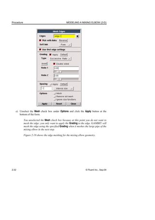 Procedure MODELING A MIXING ELBOW (2-D)
2-32 © Fluent Inc., Sep-04
e) Unselect the Mesh check box under Options and click the Apply button at the
bottom of the form.
You unselected the Mesh check box because at this point you do not want to
mesh the edge; you only want to apply the Grading to the edge. GAMBIT will
mesh the edge using the specified Grading when it meshes the large pipe of the
mixing elbow in the next step.
Figure 2-19 shows the edge meshing for the mixing elbow geometry.
 