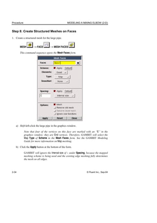 Procedure MODELING A MIXING ELBOW (2-D)
2-34 © Fluent Inc., Sep-04
Step 8: Create Structured Meshes on Faces
1. Create a structured mesh for the large pipe.
MESH → FACE → MESH FACES
This command sequence opens the Mesh Faces form.
a) Shift-left-click the large pipe in the graphics window.
Note that four of the vertices on this face are marked with an “E” in the
graphics window; they are End vertices. Therefore, GAMBIT will select the
Map Type of Scheme in the Mesh Faces form. See the GAMBIT Modeling
Guide for more information on Map meshing.
b) Click the Apply button at the bottom of the form.
GAMBIT will ignore the Interval size of 1 under Spacing, because the mapped
meshing scheme is being used and the existing edge meshing fully determines
the mesh on all edges.
 