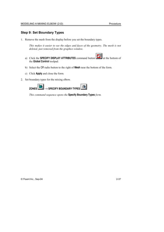 MODELING A MIXING ELBOW (2-D) Procedure
© Fluent Inc., Sep-04 2-37
Step 9: Set Boundary Types
1. Remove the mesh from the display before you set the boundary types.
This makes it easier to see the edges and faces of the geometry. The mesh is not
deleted, just removed from the graphics window.
a) Click the SPECIFY DISPLAY ATTRIBUTES command button at the bottom of
the Global Control toolpad.
b) Select the Off radio button to the right of Mesh near the bottom of the form.
c) Click Apply and close the form.
2. Set boundary types for the mixing elbow.
ZONES → SPECIFY BOUNDARY TYPES
This command sequence opens the Specify Boundary Types form.
 