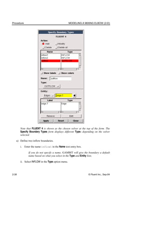 Procedure MODELING A MIXING ELBOW (2-D)
2-38 © Fluent Inc., Sep-04
Note that FLUENT 4 is shown as the chosen solver at the top of the form. The
Specify Boundary Types form displays different Types depending on the solver
selected.
a) Define two inflow boundaries.
i. Enter the name inflow1 in the Name text entry box.
If you do not specify a name, GAMBIT will give the boundary a default
name based on what you select in the Type and Entity lists.
ii. Select INFLOW in the Type option menu.
 
