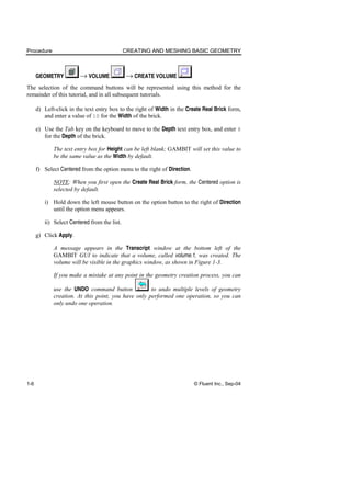 Procedure CREATING AND MESHING BASIC GEOMETRY
1-6 © Fluent Inc., Sep-04
GEOMETRY → VOLUME → CREATE VOLUME
The selection of the command buttons will be represented using this method for the
remainder of this tutorial, and in all subsequent tutorials.
d) Left-click in the text entry box to the right of Width in the Create Real Brick form,
and enter a value of 10 for the Width of the brick.
e) Use the Tab key on the keyboard to move to the Depth text entry box, and enter 6
for the Depth of the brick.
The text entry box for Height can be left blank; GAMBIT will set this value to
be the same value as the Width by default.
f) Select Centered from the option menu to the right of Direction.
NOTE: When you first open the Create Real Brick form, the Centered option is
selected by default.
i) Hold down the left mouse button on the option button to the right of Direction
until the option menu appears.
ii) Select Centered from the list.
g) Click Apply.
A message appears in the Transcript window at the bottom left of the
GAMBIT GUI to indicate that a volume, called volume.1, was created. The
volume will be visible in the graphics window, as shown in Figure 1-3.
If you make a mistake at any point in the geometry creation process, you can
use the UNDO command button to undo multiple levels of geometry
creation. At this point, you have only performed one operation, so you can
only undo one operation.
 