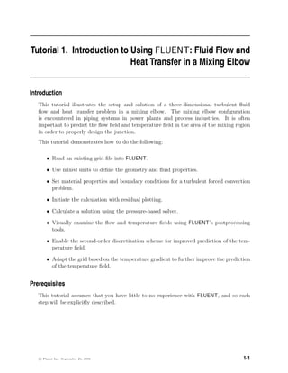 Tutorial 1. Introduction to Using FLUENT: Fluid Flow and
Heat Transfer in a Mixing Elbow
Introduction
This tutorial illustrates the setup and solution of a three-dimensional turbulent fluid
flow and heat transfer problem in a mixing elbow. The mixing elbow configuration
is encountered in piping systems in power plants and process industries. It is often
important to predict the flow field and temperature field in the area of the mixing region
in order to properly design the junction.
This tutorial demonstrates how to do the following:
• Read an existing grid file into FLUENT.
• Use mixed units to define the geometry and fluid properties.
• Set material properties and boundary conditions for a turbulent forced convection
problem.
• Initiate the calculation with residual plotting.
• Calculate a solution using the pressure-based solver.
• Visually examine the flow and temperature fields using FLUENT’s postprocessing
tools.
• Enable the second-order discretization scheme for improved prediction of the tem-
perature field.
• Adapt the grid based on the temperature gradient to further improve the prediction
of the temperature field.
Prerequisites
This tutorial assumes that you have little to no experience with FLUENT, and so each
step will be explicitly described.
c

 Fluent Inc. September 21, 2006 1-1
 