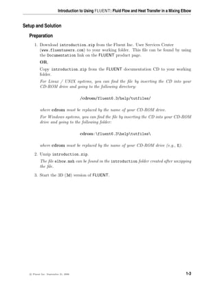 Introduction to Using FLUENT: Fluid Flow and Heat Transfer in a Mixing Elbow
Setup and Solution
Preparation
1. Download introduction.zip from the Fluent Inc. User Services Center
(www.fluentusers.com) to your working folder. This file can be found by using
the Documentation link on the FLUENT product page.
OR,
Copy introduction.zip from the FLUENT documentation CD to your working
folder.
For Linux / UNIX systems, you can find the file by inserting the CD into your
CD-ROM drive and going to the following directory:
/cdrom/fluent6.3/help/tutfiles/
where cdrom must be replaced by the name of your CD-ROM drive.
For Windows systems, you can find the file by inserting the CD into your CD-ROM
drive and going to the following folder:
cdrom:fluent6.3helptutfiles
where cdrom must be replaced by the name of your CD-ROM drive (e.g., E).
2. Unzip introduction.zip.
The file elbow.msh can be found in the introduction folder created after unzipping
the file.
3. Start the 3D (3d) version of FLUENT.
c

 Fluent Inc. September 21, 2006 1-3
 