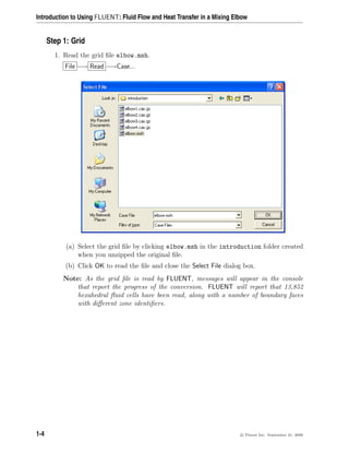 Introduction to Using FLUENT: Fluid Flow and Heat Transfer in a Mixing Elbow
Step 1: Grid
1. Read the grid file elbow.msh.
File −→ Read −→Case...
(a) Select the grid file by clicking elbow.msh in the introduction folder created
when you unzipped the original file.
(b) Click OK to read the file and close the Select File dialog box.
Note: As the grid file is read by FLUENT, messages will appear in the console
that report the progress of the conversion. FLUENT will report that 13,852
hexahedral fluid cells have been read, along with a number of boundary faces
with different zone identifiers.
1-4 c

 Fluent Inc. September 21, 2006
 