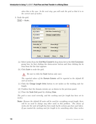 Introduction to Using FLUENT: Fluid Flow and Heat Transfer in a Mixing Elbow
when this is the case. In the next step, you will scale the grid so that it is in
the correct unit of inches.
3. Scale the grid.
Grid −→Scale...
(a) Select inches from the Grid Was Created In drop-down list in the Unit Conversion
group box, by first clicking the down-arrow button and then clicking the in
item from the list that appears.
(b) Click Scale to scale the grid.
! Be sure to click the Scale button only once.
The reported values of the Domain Extents will be reported in the default SI
unit of meters.
(c) Click the Change Length Units button to set inches as the working unit for
length.
(d) Confirm that the domain extents are as shown in the previous panel.
(e) Close the Scale Grid panel by clicking Close.
The grid is now sized correctly, and the working unit for length has been set to
inches.
Note: Because the default SI units will be used for everything except length, there
will be no need to change any other units in this problem. The choice of
inches for the unit of length has been made by the actions you have just taken.
If you wanted the working unit for length to be something other than inches
1-6 c

 Fluent Inc. September 21, 2006
 