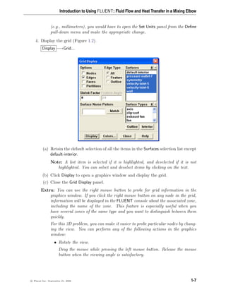 Introduction to Using FLUENT: Fluid Flow and Heat Transfer in a Mixing Elbow
(e.g., millimeters), you would have to open the Set Units panel from the Define
pull-down menu and make the appropriate change.
4. Display the grid (Figure 1.2).
Display −→Grid...
(a) Retain the default selection of all the items in the Surfaces selection list except
default-interior.
Note: A list item is selected if it is highlighted, and deselected if it is not
highlighted. You can select and deselect items by clicking on the text.
(b) Click Display to open a graphics window and display the grid.
(c) Close the Grid Display panel.
Extra: You can use the right mouse button to probe for grid information in the
graphics window. If you click the right mouse button on any node in the grid,
information will be displayed in the FLUENT console about the associated zone,
including the name of the zone. This feature is especially useful when you
have several zones of the same type and you want to distinguish between them
quickly.
For this 3D problem, you can make it easier to probe particular nodes by chang-
ing the view. You can perform any of the following actions in the graphics
window:
• Rotate the view.
Drag the mouse while pressing the left mouse button. Release the mouse
button when the viewing angle is satisfactory.
c

 Fluent Inc. September 21, 2006 1-7
 