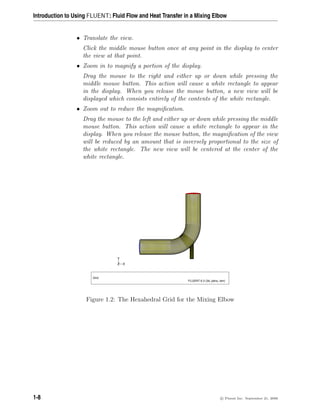 Introduction to Using FLUENT: Fluid Flow and Heat Transfer in a Mixing Elbow
• Translate the view.
Click the middle mouse button once at any point in the display to center
the view at that point.
• Zoom in to magnify a portion of the display.
Drag the mouse to the right and either up or down while pressing the
middle mouse button. This action will cause a white rectangle to appear
in the display. When you release the mouse button, a new view will be
displayed which consists entirely of the contents of the white rectangle.
• Zoom out to reduce the magnification.
Drag the mouse to the left and either up or down while pressing the middle
mouse button. This action will cause a white rectangle to appear in the
display. When you release the mouse button, the magnification of the view
will be reduced by an amount that is inversely proportional to the size of
the white rectangle. The new view will be centered at the center of the
white rectangle.
Z
Y
X
Grid
FLUENT 6.3 (3d, pbns, lam)
Figure 1.2: The Hexahedral Grid for the Mixing Elbow
1-8 c

 Fluent Inc. September 21, 2006
 