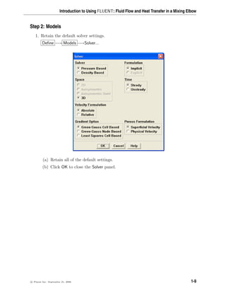 Introduction to Using FLUENT: Fluid Flow and Heat Transfer in a Mixing Elbow
Step 2: Models
1. Retain the default solver settings.
Define −→ Models −→Solver...
(a) Retain all of the default settings.
(b) Click OK to close the Solver panel.
c

 Fluent Inc. September 21, 2006 1-9
 