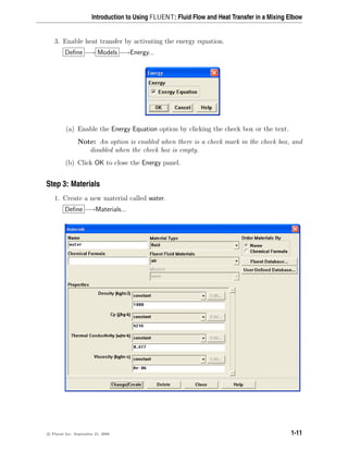 Introduction to Using FLUENT: Fluid Flow and Heat Transfer in a Mixing Elbow
3. Enable heat transfer by activating the energy equation.
Define −→ Models −→Energy...
(a) Enable the Energy Equation option by clicking the check box or the text.
Note: An option is enabled when there is a check mark in the check box, and
disabled when the check box is empty.
(b) Click OK to close the Energy panel.
Step 3: Materials
1. Create a new material called water.
Define −→Materials...
c

 Fluent Inc. September 21, 2006 1-11
 
