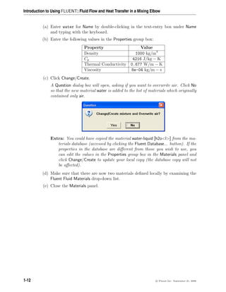 Introduction to Using FLUENT: Fluid Flow and Heat Transfer in a Mixing Elbow
(a) Enter water for Name by double-clicking in the text-entry box under Name
and typing with the keyboard.
(b) Enter the following values in the Properties group box:
Property Value
Density 1000 kg/m3
Cp 4216 J/kg − K
Thermal Conductivity 0.677 W/m − K
Viscosity 8e-04 kg/m − s
(c) Click Change/Create.
A Question dialog box will open, asking if you want to overwrite air. Click No
so that the new material water is added to the list of materials which originally
contained only air.
Extra: You could have copied the material water-liquid [h2ol] from the ma-
terials database (accessed by clicking the Fluent Database... button). If the
properties in the database are different from those you wish to use, you
can edit the values in the Properties group box in the Materials panel and
click Change/Create to update your local copy (the database copy will not
be affected).
(d) Make sure that there are now two materials defined locally by examining the
Fluent Fluid Materials drop-down list.
(e) Close the Materials panel.
1-12 c

 Fluent Inc. September 21, 2006
 