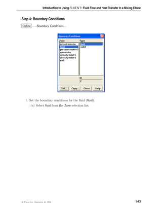 Introduction to Using FLUENT: Fluid Flow and Heat Transfer in a Mixing Elbow
Step 4: Boundary Conditions
Define −→Boundary Conditions...
1. Set the boundary conditions for the fluid (fluid).
(a) Select fluid from the Zone selection list.
c

 Fluent Inc. September 21, 2006 1-13
 