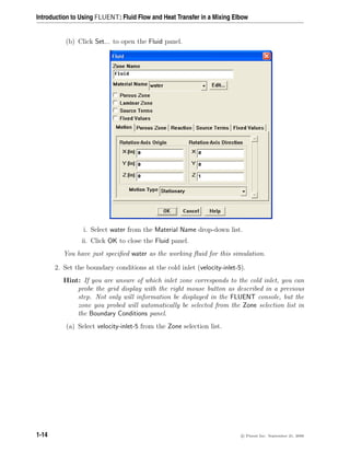 Introduction to Using FLUENT: Fluid Flow and Heat Transfer in a Mixing Elbow
(b) Click Set... to open the Fluid panel.
i. Select water from the Material Name drop-down list.
ii. Click OK to close the Fluid panel.
You have just specified water as the working fluid for this simulation.
2. Set the boundary conditions at the cold inlet (velocity-inlet-5).
Hint: If you are unsure of which inlet zone corresponds to the cold inlet, you can
probe the grid display with the right mouse button as described in a previous
step. Not only will information be displayed in the FLUENT console, but the
zone you probed will automatically be selected from the Zone selection list in
the Boundary Conditions panel.
(a) Select velocity-inlet-5 from the Zone selection list.
1-14 c

 Fluent Inc. September 21, 2006
 