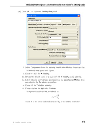 Introduction to Using FLUENT: Fluid Flow and Heat Transfer in a Mixing Elbow
(b) Click Set... to open the Velocity Inlet panel.
i. Select Components from the Velocity Specification Method drop-down list.
The Velocity Inlet panel will expand.
ii. Enter 0.4 m/s for X-Velocity.
iii. Retain the default value of 0 m/s for both Y-Velocity and Z-Velocity.
iv. Select Intensity and Hydraulic Diameter from the Specification Method drop-
down list in the Turbulence group box.
v. Enter 5% for Turbulent Intensity.
vi. Enter 4 inches for Hydraulic Diameter.
The hydraulic diameter Dh is defined as:
Dh =
4A
Pw
where A is the cross-sectional area and Pw is the wetted perimeter.
c

 Fluent Inc. September 21, 2006 1-15
 