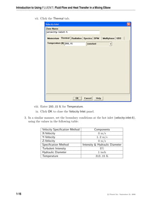 Introduction to Using FLUENT: Fluid Flow and Heat Transfer in a Mixing Elbow
vii. Click the Thermal tab.
viii. Enter 293.15 K for Temperature.
ix. Click OK to close the Velocity Inlet panel.
3. In a similar manner, set the boundary conditions at the hot inlet (velocity-inlet-6),
using the values in the following table:
Velocity Specification Method Components
X-Velocity 0 m/s
Y-Velocity 1.2 m/s
Z-Velocity 0 m/s
Specification Method Intensity  Hydraulic Diameter
Turbulent Intensity 5%
Hydraulic Diameter 1 inch
Temperature 313.15 K
1-16 c

 Fluent Inc. September 21, 2006
 