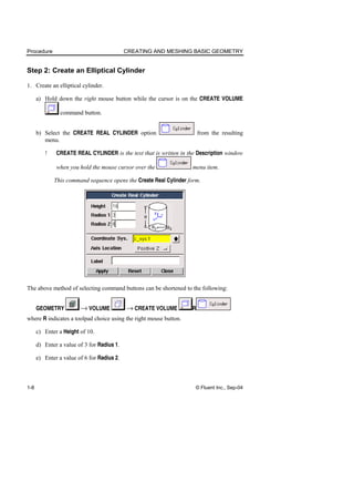 Procedure CREATING AND MESHING BASIC GEOMETRY
1-8 © Fluent Inc., Sep-04
Step 2: Create an Elliptical Cylinder
1. Create an elliptical cylinder.
a) Hold down the right mouse button while the cursor is on the CREATE VOLUME
command button.
b) Select the CREATE REAL CYLINDER option from the resulting
menu.
! CREATE REAL CYLINDER is the text that is written in the Description window
when you hold the mouse cursor over the menu item.
This command sequence opens the Create Real Cylinder form.
The above method of selecting command buttons can be shortened to the following:
GEOMETRY → VOLUME → CREATE VOLUME R
where R indicates a toolpad choice using the right mouse button.
c) Enter a Height of 10.
d) Enter a value of 3 for Radius 1.
e) Enter a value of 6 for Radius 2.
 