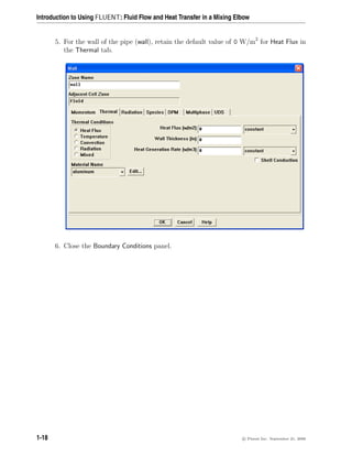 Introduction to Using FLUENT: Fluid Flow and Heat Transfer in a Mixing Elbow
5. For the wall of the pipe (wall), retain the default value of 0 W/m2
for Heat Flux in
the Thermal tab.
6. Close the Boundary Conditions panel.
1-18 c

 Fluent Inc. September 21, 2006
 