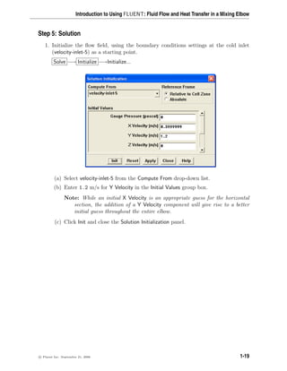 Introduction to Using FLUENT: Fluid Flow and Heat Transfer in a Mixing Elbow
Step 5: Solution
1. Initialize the flow field, using the boundary conditions settings at the cold inlet
(velocity-inlet-5) as a starting point.
Solve −→ Initialize −→Initialize...
(a) Select velocity-inlet-5 from the Compute From drop-down list.
(b) Enter 1.2 m/s for Y Velocity in the Initial Values group box.
Note: While an initial X Velocity is an appropriate guess for the horizontal
section, the addition of a Y Velocity component will give rise to a better
initial guess throughout the entire elbow.
(c) Click Init and close the Solution Initialization panel.
c

 Fluent Inc. September 21, 2006 1-19
 