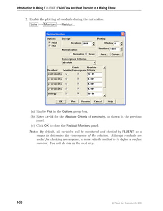 Introduction to Using FLUENT: Fluid Flow and Heat Transfer in a Mixing Elbow
2. Enable the plotting of residuals during the calculation.
Solve −→ Monitors −→Residual...
(a) Enable Plot in the Options group box.
(b) Enter 1e-05 for the Absolute Criteria of continuity, as shown in the previous
panel.
(c) Click OK to close the Residual Monitors panel.
Note: By default, all variables will be monitored and checked by FLUENT as a
means to determine the convergence of the solution. Although residuals are
useful for checking convergence, a more reliable method is to define a surface
monitor. You will do this in the next step.
1-20 c

 Fluent Inc. September 21, 2006
 