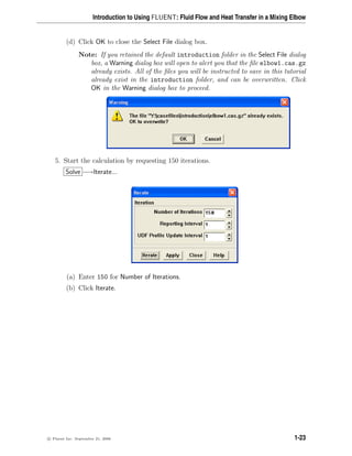 Introduction to Using FLUENT: Fluid Flow and Heat Transfer in a Mixing Elbow
(d) Click OK to close the Select File dialog box.
Note: If you retained the default introduction folder in the Select File dialog
box, a Warning dialog box will open to alert you that the file elbow1.cas.gz
already exists. All of the files you will be instructed to save in this tutorial
already exist in the introduction folder, and can be overwritten. Click
OK in the Warning dialog box to proceed.
5. Start the calculation by requesting 150 iterations.
Solve −→Iterate...
(a) Enter 150 for Number of Iterations.
(b) Click Iterate.
c

 Fluent Inc. September 21, 2006 1-23
 