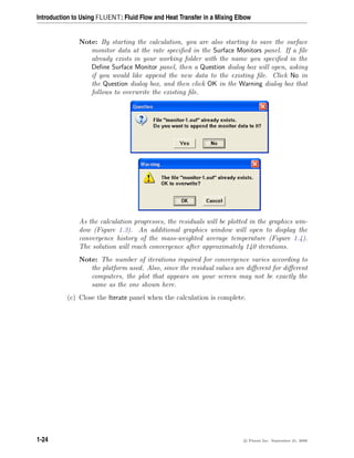 Introduction to Using FLUENT: Fluid Flow and Heat Transfer in a Mixing Elbow
Note: By starting the calculation, you are also starting to save the surface
monitor data at the rate specified in the Surface Monitors panel. If a file
already exists in your working folder with the name you specified in the
Define Surface Monitor panel, then a Question dialog box will open, asking
if you would like append the new data to the existing file. Click No in
the Question dialog box, and then click OK in the Warning dialog box that
follows to overwrite the existing file.
As the calculation progresses, the residuals will be plotted in the graphics win-
dow (Figure 1.3). An additional graphics window will open to display the
convergence history of the mass-weighted average temperature (Figure 1.4).
The solution will reach convergence after approximately 140 iterations.
Note: The number of iterations required for convergence varies according to
the platform used. Also, since the residual values are different for different
computers, the plot that appears on your screen may not be exactly the
same as the one shown here.
(c) Close the Iterate panel when the calculation is complete.
1-24 c

 Fluent Inc. September 21, 2006
 