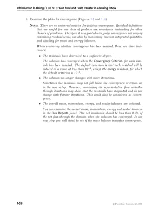 Introduction to Using FLUENT: Fluid Flow and Heat Transfer in a Mixing Elbow
6. Examine the plots for convergence (Figures 1.3 and 1.4).
Note: There are no universal metrics for judging convergence. Residual definitions
that are useful for one class of problem are sometimes misleading for other
classes of problems. Therefore it is a good idea to judge convergence not only by
examining residual levels, but also by monitoring relevant integrated quantities
and checking for mass and energy balances.
When evaluating whether convergence has been reached, there are three indi-
cators:
• The residuals have decreased to a sufficient degree.
The solution has converged when the Convergence Criterion for each vari-
able has been reached. The default criterion is that each residual will be
reduced to a value of less than 10−3
, except the energy residual, for which
the default criterion is 10−6
.
• The solution no longer changes with more iterations.
Sometimes the residuals may not fall below the convergence criterion set
in the case setup. However, monitoring the representative flow variables
through iterations may show that the residuals have stagnated and do not
change with further iterations. This could also be considered as conver-
gence.
• The overall mass, momentum, energy, and scalar balances are obtained.
You can examine the overall mass, momentum, energy and scalar balances
in the Flux Reports panel. The net imbalance should be less than 0.2% of
the net flux through the domain when the solution has converged. In the
next step you will check to see if the mass balance indicates convergence.
1-26 c

 Fluent Inc. September 21, 2006
 