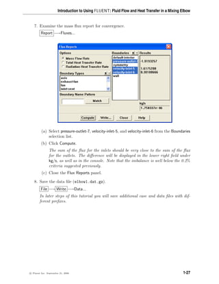 Introduction to Using FLUENT: Fluid Flow and Heat Transfer in a Mixing Elbow
7. Examine the mass flux report for convergence.
Report −→Fluxes...
(a) Select pressure-outlet-7, velocity-inlet-5, and velocity-inlet-6 from the Boundaries
selection list.
(b) Click Compute.
The sum of the flux for the inlets should be very close to the sum of the flux
for the outlets. The difference will be displayed in the lower right field under
kg/s, as well as in the console. Note that the imbalance is well below the 0.2%
criteria suggested previously.
(c) Close the Flux Reports panel.
8. Save the data file (elbow1.dat.gz).
File −→ Write −→Data...
In later steps of this tutorial you will save additional case and data files with dif-
ferent prefixes.
c

 Fluent Inc. September 21, 2006 1-27
 