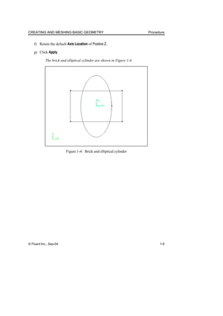 CREATING AND MESHING BASIC GEOMETRY Procedure
© Fluent Inc., Sep-04 1-9
f) Retain the default Axis Location of Positive Z.
g) Click Apply.
The brick and elliptical cylinder are shown in Figure 1-4.
Figure 1-4: Brick and elliptical cylinder
 