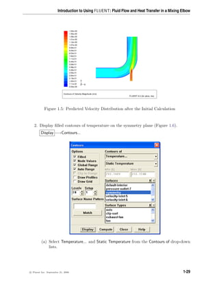 Introduction to Using FLUENT: Fluid Flow and Heat Transfer in a Mixing Elbow
Contours of Velocity Magnitude (m/s)
FLUENT 6.3 (3d, pbns, rke)
1.42e+00
1.35e+00
1.28e+00
1.21e+00
1.14e+00
1.07e+00
9.95e-01
9.24e-01
8.53e-01
7.82e-01
7.11e-01
6.40e-01
5.69e-01
4.98e-01
4.26e-01
3.55e-01
2.84e-01
2.13e-01
1.42e-01
7.11e-02
0.00e+00
Z
Y
X
Figure 1.5: Predicted Velocity Distribution after the Initial Calculation
2. Display filled contours of temperature on the symmetry plane (Figure 1.6).
Display −→Contours...
(a) Select Temperature... and Static Temperature from the Contours of drop-down
lists.
c

 Fluent Inc. September 21, 2006 1-29
 