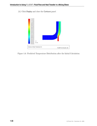 Introduction to Using FLUENT: Fluid Flow and Heat Transfer in a Mixing Elbow
(b) Click Display and close the Contours panel.
Contours of Static Temperature (k)
FLUENT 6.3 (3d, pbns, rke)
3.13e+02
3.12e+02
3.11e+02
3.10e+02
3.09e+02
3.08e+02
3.07e+02
3.06e+02
3.05e+02
3.04e+02
3.03e+02
3.02e+02
3.01e+02
3.00e+02
2.99e+02
2.98e+02
2.97e+02
2.96e+02
2.95e+02
2.94e+02
2.93e+02
Z
Y
X
Figure 1.6: Predicted Temperature Distribution after the Initial Calculation
1-30 c

 Fluent Inc. September 21, 2006
 