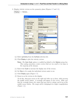 Introduction to Using FLUENT: Fluid Flow and Heat Transfer in a Mixing Elbow
3. Display velocity vectors on the symmetry plane (Figures 1.7 and 1.8).
Display −→ Vectors...
(a) Select symmetry from the Surfaces selection list.
(b) Click Display to plot the velocity vectors.
Note: The Auto Scale option is enabled by default in the Options group box.
This scaling sometimes creates vectors that are too small or too large in
the majority of the domain.
(c) Enter 4 for Scale to increase the display size of the vectors.
(d) Set Skip to 2 to make the individual vectors easier to see.
(e) Click Display again (Figure 1.7).
(f) Zoom in on the vectors in the display.
To do this, drag your mouse to the right and either up or down, while pressing
the middle mouse button. A rectangle will appear on the screen. Make sure
that the rectangle frames the region that you wish to enlarge and let go of the
middle mouse button. The image will be redisplayed at a higher magnification
(Figure 1.8).
c

 Fluent Inc. September 21, 2006 1-31
 