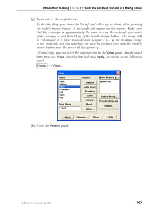 Introduction to Using FLUENT: Fluid Flow and Heat Transfer in a Mixing Elbow
(g) Zoom out to the original view.
To do this, drag your mouse to the left and either up or down, while pressing
the middle mouse button. A rectangle will appear on the screen. Make sure
that the rectangle is approximately the same size as the rectangle you made
while zooming in, and then let go of the middle mouse button. The image will
be redisplayed at a lower magnification (Figure 1.7). If the resulting image
is not centered, you can translate the view by clicking once with the middle
mouse button near the center of the geometry.
Alternatively, you can select the original view in the Views panel. Simply select
front from the Views selection list and click Apply, as shown in the following
panel.
Display −→Views...
(h) Close the Vectors panel.
c

 Fluent Inc. September 21, 2006 1-33
 