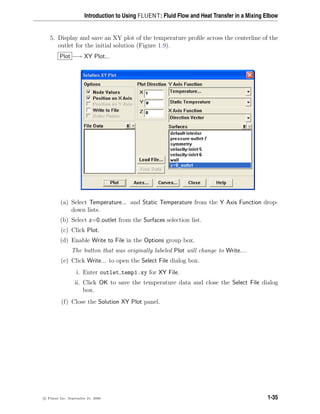 Introduction to Using FLUENT: Fluid Flow and Heat Transfer in a Mixing Elbow
5. Display and save an XY plot of the temperature profile across the centerline of the
outlet for the initial solution (Figure 1.9).
Plot −→ XY Plot...
(a) Select Temperature... and Static Temperature from the Y Axis Function drop-
down lists.
(b) Select z=0 outlet from the Surfaces selection list.
(c) Click Plot.
(d) Enable Write to File in the Options group box.
The button that was originally labeled Plot will change to Write....
(e) Click Write... to open the Select File dialog box.
i. Enter outlet temp1.xy for XY File.
ii. Click OK to save the temperature data and close the Select File dialog
box.
(f) Close the Solution XY Plot panel.
c

 Fluent Inc. September 21, 2006 1-35
 