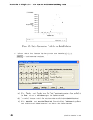 Introduction to Using FLUENT: Fluid Flow and Heat Transfer in a Mixing Elbow
Z
Y
X
Static Temperature
FLUENT 6.3 (3d, pbns, rke)
Position (in)
(k)
Temperature
Static
8
7.5
7
6.5
6
5.5
5
4.5
4
3.5
3.02e+02
3.01e+02
3.00e+02
2.99e+02
2.98e+02
2.97e+02
2.96e+02
2.95e+02
2.94e+02
2.93e+02
z=0_outlet2
Figure 1.9: Outlet Temperature Profile for the Initial Solution
6. Define a custom field function for the dynamic head formula (ρ|V |2
/2).
Define −→ Custom Field Functions...
(a) Select Density... and Density from the Field Functions drop-down lists, and click
the Select button to add density to the Definition field.
(b) Click the X button to add the multiplication symbol to the Definition field.
(c) Select Velocity... and Velocity Magnitude from the Field Functions drop-down
lists, and click the Select button to add |V| to the Definition field.
1-36 c

 Fluent Inc. September 21, 2006
 
