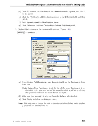 Introduction to Using FLUENT: Fluid Flow and Heat Transfer in a Mixing Elbow
(d) Click y^x to raise the last entry in the Definition field to a power, and click 2
for the power.
(e) Click the / button to add the division symbol to the Definition field, and then
click 2.
(f) Enter dynamic-head for New Function Name.
(g) Click Define and close the Custom Field Function Calculator panel.
7. Display filled contours of the custom field function (Figure 1.10).
Display −→ Contours...
(a) Select Custom Field Functions... and dynamic-head from the Contours of drop-
down lists.
Hint: Custom Field Functions... is at the top of the upper Contours of drop-
down list. After you have opened the drop-down list, scroll up by clicking
the up-arrow button on the scroll bar on the right.
(b) Make sure that symmetry is selected from the Surfaces selection list.
(c) Click Display and close the Contours panel.
Note: You may need to change the view by zooming out after the last vector display,
if you have not already done so.
c

 Fluent Inc. September 21, 2006 1-37
 