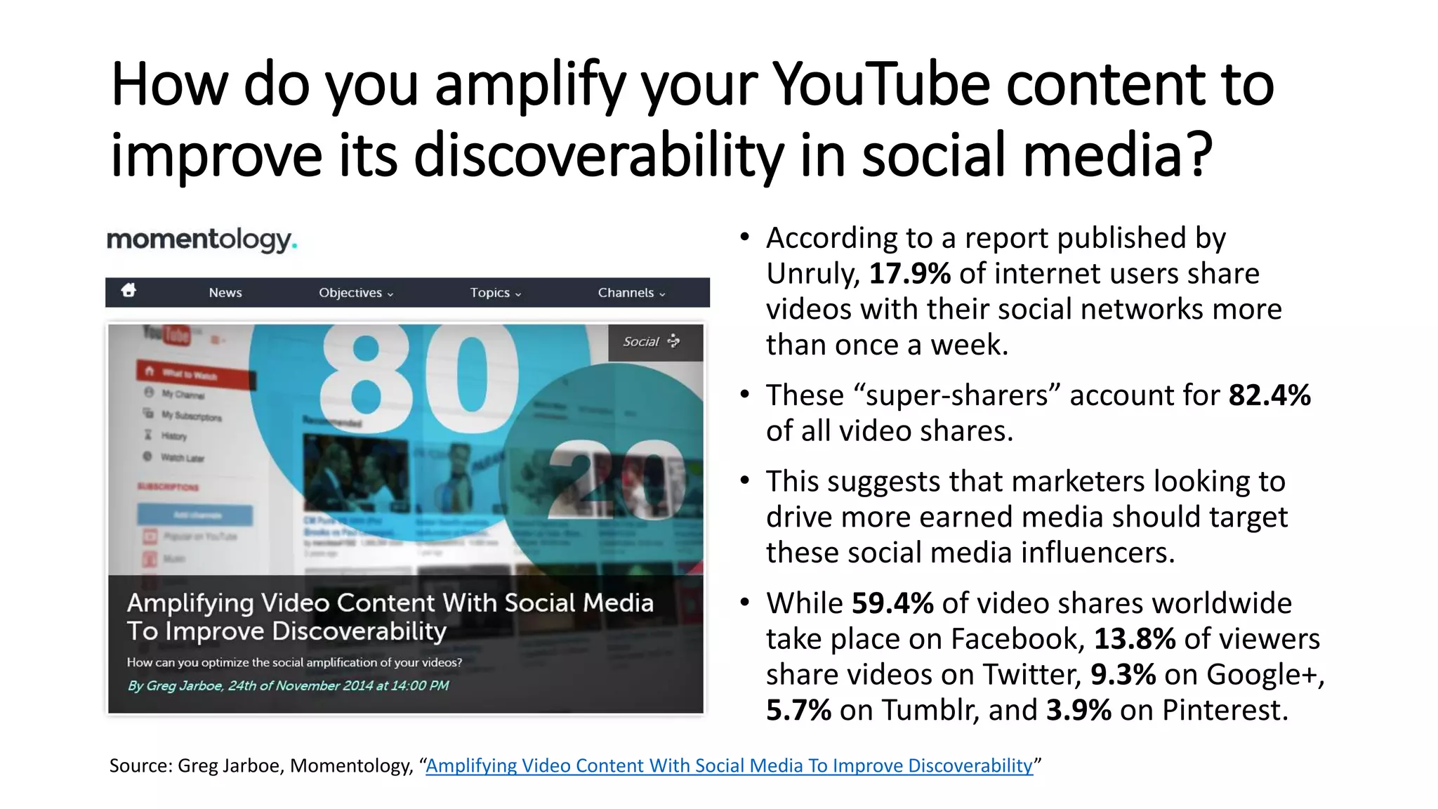 How do you amplify your YouTube content to
improve its discoverability in social media?
• According to a report published by
Unruly, 17.9% of internet users share
videos with their social networks more
than once a week.
• These “super-sharers” account for 82.4%
of all video shares.
• This suggests that marketers looking to
drive more earned media should target
these social media influencers.
• While 59.4% of video shares worldwide
take place on Facebook, 13.8% of viewers
share videos on Twitter, 9.3% on Google+,
5.7% on Tumblr, and 3.9% on Pinterest.
Source: Greg Jarboe, Momentology, “Amplifying Video Content With Social Media To Improve Discoverability”
 