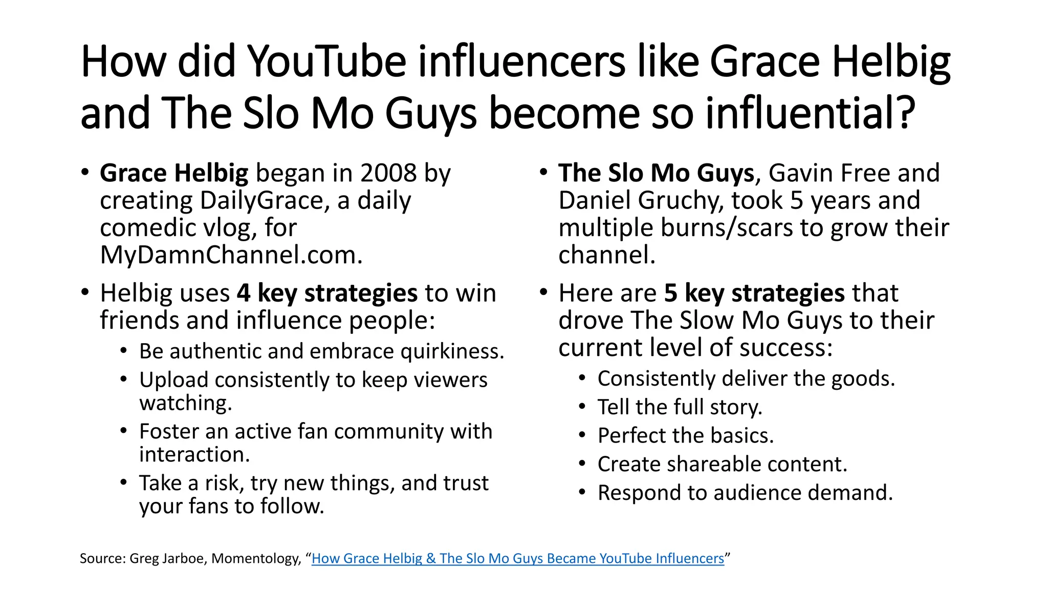 How did YouTube influencers like Grace Helbig
and The Slo Mo Guys become so influential?
• Grace Helbig began in 2008 by
creating DailyGrace, a daily
comedic vlog, for
MyDamnChannel.com.
• Helbig uses 4 key strategies to win
friends and influence people:
• Be authentic and embrace quirkiness.
• Upload consistently to keep viewers
watching.
• Foster an active fan community with
interaction.
• Take a risk, try new things, and trust
your fans to follow.
• The Slo Mo Guys, Gavin Free and
Daniel Gruchy, took 5 years and
multiple burns/scars to grow their
channel.
• Here are 5 key strategies that
drove The Slow Mo Guys to their
current level of success:
• Consistently deliver the goods.
• Tell the full story.
• Perfect the basics.
• Create shareable content.
• Respond to audience demand.
Source: Greg Jarboe, Momentology, “How Grace Helbig & The Slo Mo Guys Became YouTube Influencers”
 