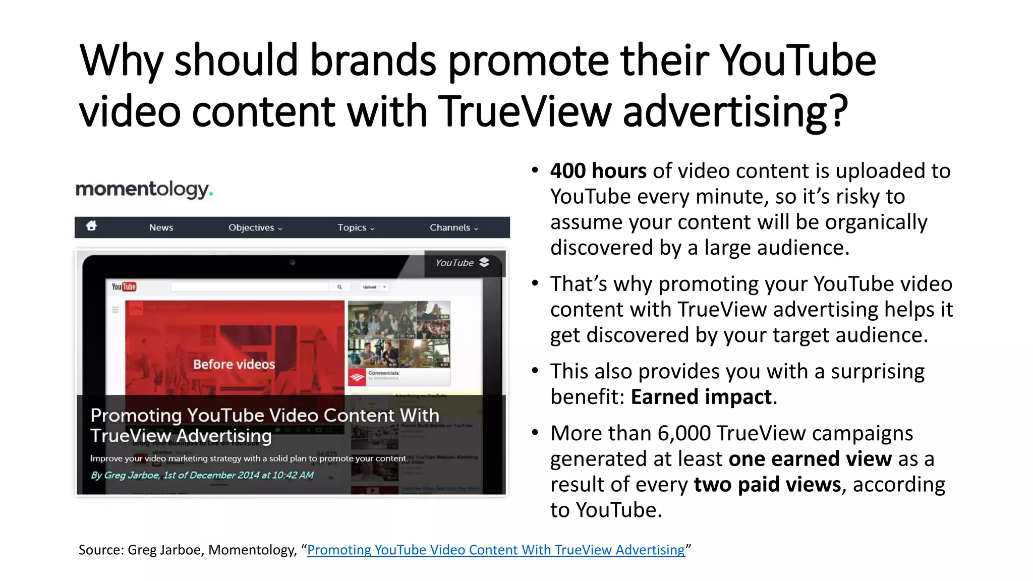 Why should brands promote their YouTube
video content with TrueView advertising?
• 400 hours of video content is uploaded to
YouTube every minute, so it’s risky to
assume your content will be organically
discovered by a large audience.
• That’s why promoting your YouTube video
content with TrueView advertising helps it
get discovered by your target audience.
• This also provides you with a surprising
benefit: Earned impact.
• More than 6,000 TrueView campaigns
generated at least one earned view as a
result of every two paid views, according
to YouTube.
Source: Greg Jarboe, Momentology, “Promoting YouTube Video Content With TrueView Advertising”
 