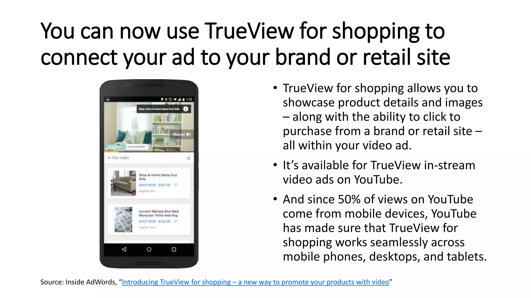 You can now use TrueView for shopping to
connect your ad to your brand or retail site
• TrueView for shopping allows you to
showcase product details and images
– along with the ability to click to
purchase from a brand or retail site –
all within your video ad.
• It’s available for TrueView in-stream
video ads on YouTube.
• And since 50% of views on YouTube
come from mobile devices, YouTube
has made sure that TrueView for
shopping works seamlessly across
mobile phones, desktops, and tablets.
Source: Inside AdWords, “Introducing TrueView for shopping – a new way to promote your products with video”
 
