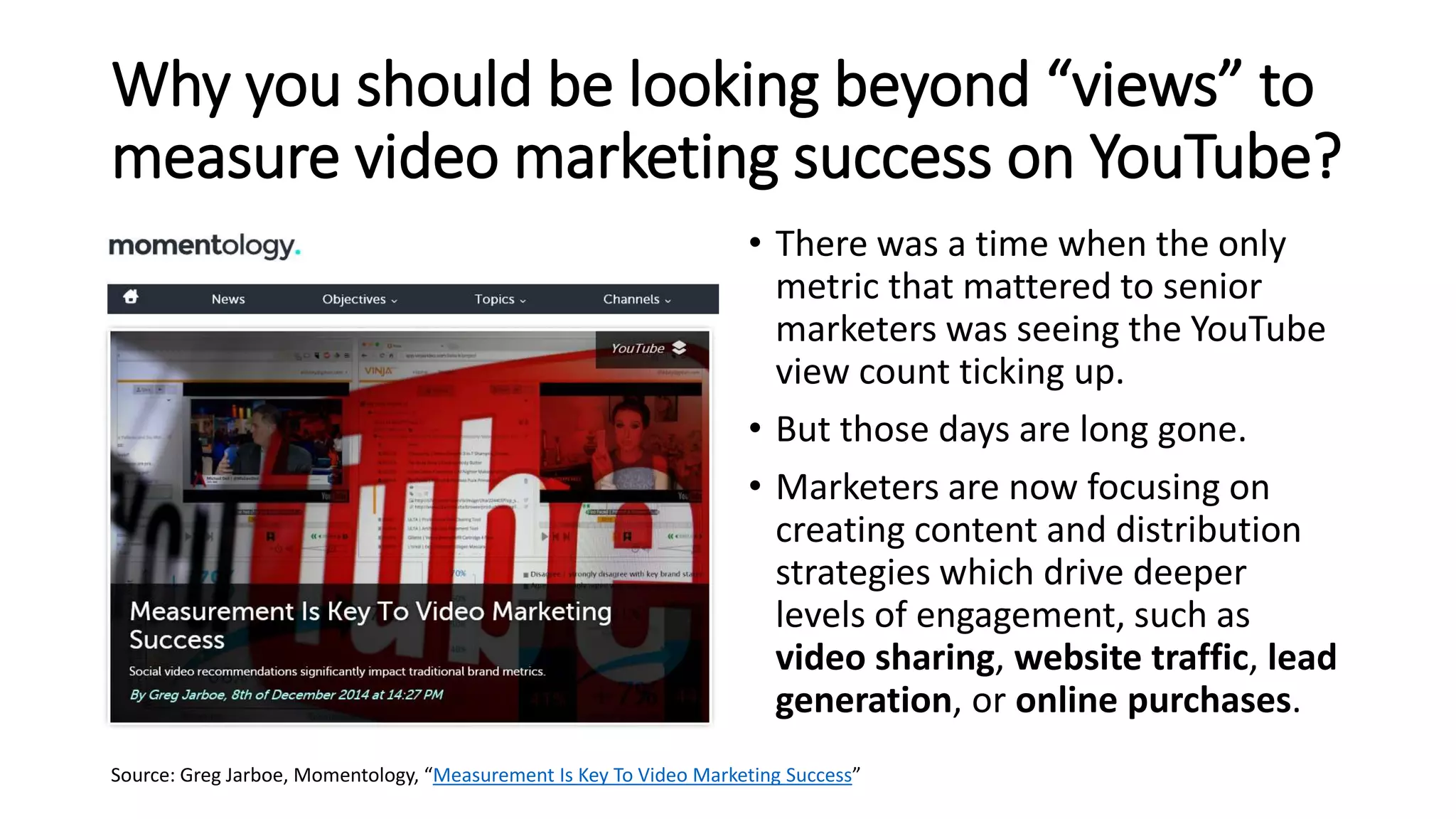 Why you should be looking beyond “views” to
measure video marketing success on YouTube?
• There was a time when the only
metric that mattered to senior
marketers was seeing the YouTube
view count ticking up.
• But those days are long gone.
• Marketers are now focusing on
creating content and distribution
strategies which drive deeper
levels of engagement, such as
video sharing, website traffic, lead
generation, or online purchases.
Source: Greg Jarboe, Momentology, “Measurement Is Key To Video Marketing Success”
 