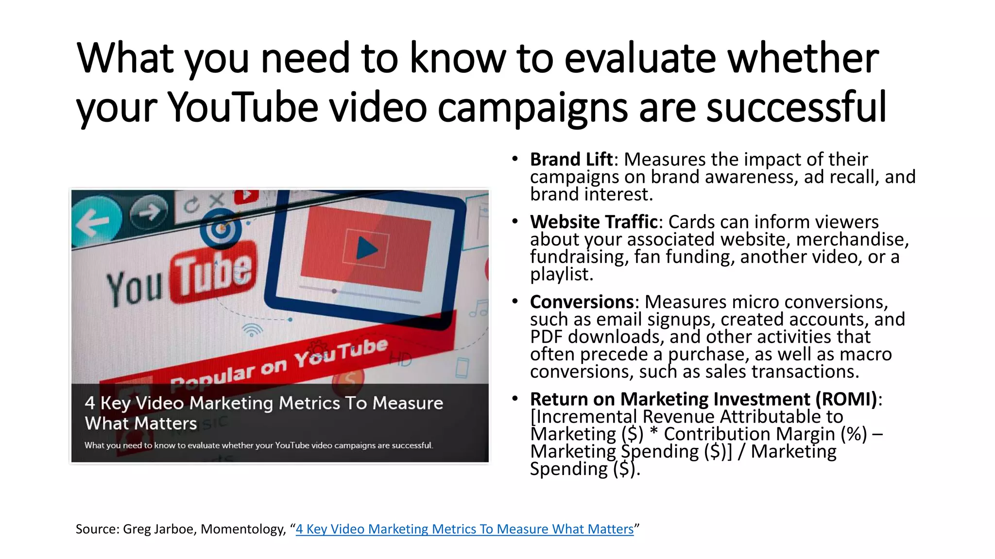 What you need to know to evaluate whether
your YouTube video campaigns are successful
• Brand Lift: Measures the impact of their
campaigns on brand awareness, ad recall, and
brand interest.
• Website Traffic: Cards can inform viewers
about your associated website, merchandise,
fundraising, fan funding, another video, or a
playlist.
• Conversions: Measures micro conversions,
such as email signups, created accounts, and
PDF downloads, and other activities that
often precede a purchase, as well as macro
conversions, such as sales transactions.
• Return on Marketing Investment (ROMI):
[Incremental Revenue Attributable to
Marketing ($) * Contribution Margin (%) –
Marketing Spending ($)] / Marketing
Spending ($).
Source: Greg Jarboe, Momentology, “4 Key Video Marketing Metrics To Measure What Matters”
 