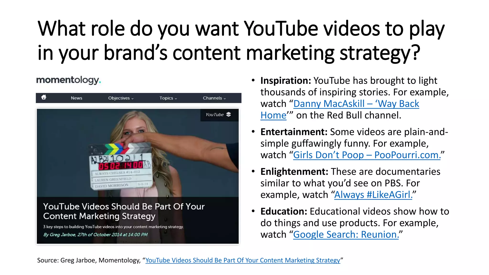 What role do you want YouTube videos to play
in your brand’s content marketing strategy?
• Inspiration: YouTube has brought to light
thousands of inspiring stories. For example,
watch “Danny MacAskill – ‘Way Back
Home’” on the Red Bull channel.
• Entertainment: Some videos are plain-and-
simple guffawingly funny. For example,
watch “Girls Don’t Poop – PooPourri.com.”
• Enlightenment: These are documentaries
similar to what you’d see on PBS. For
example, watch “Always #LikeAGirl.”
• Education: Educational videos show how to
do things and use products. For example,
watch “Google Search: Reunion.”
Source: Greg Jarboe, Momentology, “YouTube Videos Should Be Part Of Your Content Marketing Strategy”
 