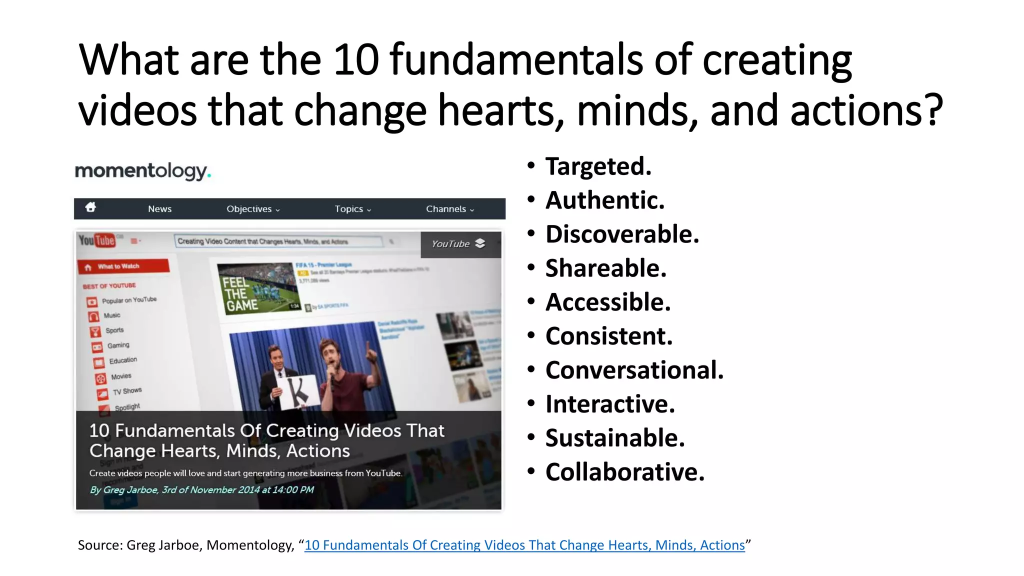 What are the 10 fundamentals of creating
videos that change hearts, minds, and actions?
• Targeted.
• Authentic.
• Discoverable.
• Shareable.
• Accessible.
• Consistent.
• Conversational.
• Interactive.
• Sustainable.
• Collaborative.
Source: Greg Jarboe, Momentology, “10 Fundamentals Of Creating Videos That Change Hearts, Minds, Actions”
 