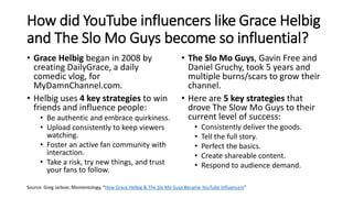 How did YouTube influencers like Grace Helbig
and The Slo Mo Guys become so influential?
• Grace Helbig began in 2008 by
creating DailyGrace, a daily
comedic vlog, for
MyDamnChannel.com.
• Helbig uses 4 key strategies to win
friends and influence people:
• Be authentic and embrace quirkiness.
• Upload consistently to keep viewers
watching.
• Foster an active fan community with
interaction.
• Take a risk, try new things, and trust
your fans to follow.
• The Slo Mo Guys, Gavin Free and
Daniel Gruchy, took 5 years and
multiple burns/scars to grow their
channel.
• Here are 5 key strategies that
drove The Slow Mo Guys to their
current level of success:
• Consistently deliver the goods.
• Tell the full story.
• Perfect the basics.
• Create shareable content.
• Respond to audience demand.
Source: Greg Jarboe, Momentology, “How Grace Helbig & The Slo Mo Guys Became YouTube Influencers”
 