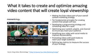 What it takes to create and optimize amazing
video content that will create loyal viewership
• Making YouTube videos part of your overall
content marketing strategy.
• Ten fundamental principles for creating
content that people will love.
• Developing a programming strategy and
scheduling video for a year.
• Optimizing your content, playlist, and channel
to ensure you reach your audience.
• Amplifying your video with social media to
improve discoverability.
• Promoting videos with paid media to
reach your target audience.
• Defining key metrics to measure the success
of your strategy.
Source: Greg Jarboe, Momentology, “7 Ways To Improve Your Video Marketing Strategy”
 