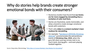 Why do stories help brands create stronger
emotional bonds with their consumers?
• Numerous studies have found that our brains
are far more engaged by storytelling than a
recitation of cold, hard facts.
• Stories are illustrative, easily memorable, and
allow a brand to create stronger emotional
bonds with customers.
• That’s why video is a content marketer’s best
medium for storytelling.
• For example, “Sainsbury’s OFFICIAL Christmas
2014 Ad” commemorates the extraordinary
events of Christmas Day, 1914, when the
guns fell silent and two armies met in no-
man’s land, sharing gifts – and even playing
football together.
Source: Greg Jarboe, Momentology, “Why Video Is A Content Marketer’s Best Medium For Storytelling”
 