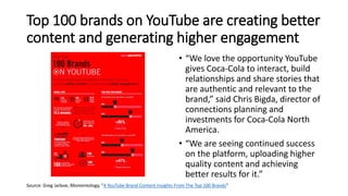 Top 100 brands on YouTube are creating better
content and generating higher engagement
• “We love the opportunity YouTube
gives Coca-Cola to interact, build
relationships and share stories that
are authentic and relevant to the
brand,” said Chris Bigda, director of
connections planning and
investments for Coca-Cola North
America.
• “We are seeing continued success
on the platform, uploading higher
quality content and achieving
better results for it.”
Source: Greg Jarboe, Momentology, “4 YouTube Brand Content Insights From The Top 100 Brands”
 