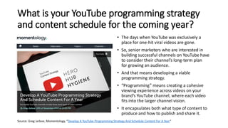 What is your YouTube programming strategy
and content schedule for the coming year?
• The days when YouTube was exclusively a
place for one-hit viral videos are gone.
• So, senior marketers who are interested in
building successful channels on YouTube have
to consider their channel’s long-term plan
for growing an audience.
• And that means developing a viable
programming strategy.
• “Programming” means creating a cohesive
viewing experience across videos on your
brand’s YouTube channel, where each video
fits into the larger channel vision.
• It encapsulates both what type of content to
produce and how to publish and share it.
Source: Greg Jarboe, Momentology, “Develop A YouTube Programming Strategy And Schedule Content For A Year”
 