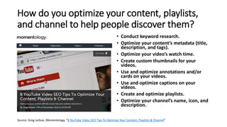 How do you optimize your content, playlists,
and channel to help people discover them?
• Conduct keyword research.
• Optimize your content’s metadata (title,
description, and tags).
• Optimize your video’s watch time.
• Create custom thumbnails for your
videos.
• Use and optimize annotations and/or
cards on your videos.
• Use and optimize captions on your
videos.
• Create and optimize playlists.
• Optimize your channel’s name, icon, and
description.
Source: Greg Jarboe, Momentology, “8 YouTube Video SEO Tips To Optimize Your Content, Playlists & Channel”
 