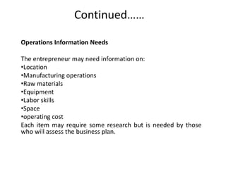Continued……
Operations Information Needs
The entrepreneur may need information on:
•Location
•Manufacturing operations
•Raw materials
•Equipment
•Labor skills
•Space
•operating cost
Each item may require some research but is needed by those
who will assess the business plan.
 